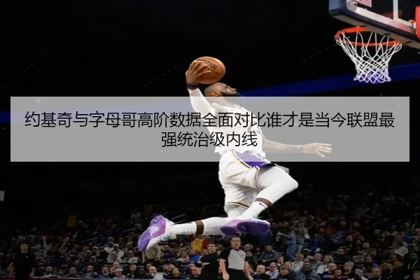 约基奇与字母哥高阶数据全面对比谁才是当今联盟最强统治级内线