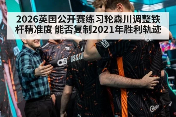 2026英国公开赛练习轮森川调整铁杆精准度 能否复制2021年胜利轨迹