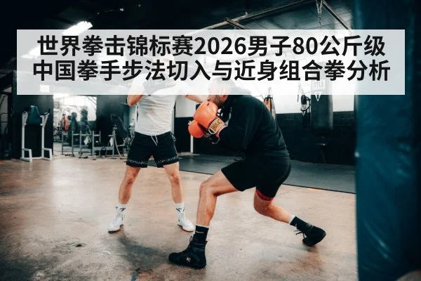 世界拳击锦标赛2026男子80公斤级中国拳手步法切入与近身组合拳分析